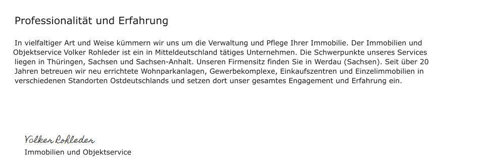 Professionalität und Erfahrung  In vielfaltiger Art und Weise kümmern wir uns um die Verwaltung und Pflege Ihrer Immobilie. Der Immobilien und Ojektservice Volker Rohleder ist ein in Mitteldeutschland tätiges Unternehmen. Die Schwerpunkte unseres Services liegen in Thüringen, Sachsen und Sachsen-Anhalt. Unseren Firmensitz finden Sie in Werdau (Sachsen). Seit über 20 Jahren betreuen wir neu errichtete Wohnparkanlagen, Gewerbekomplexe, Einkaufszentren und Einzelimmobilien in verschiedenen Standorten Ostdeutschlands und setzen dort unser gesamtes Engagement und Erfahrung ein.           Immobilien und Objektservice